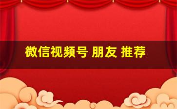 微信视频号 朋友 推荐